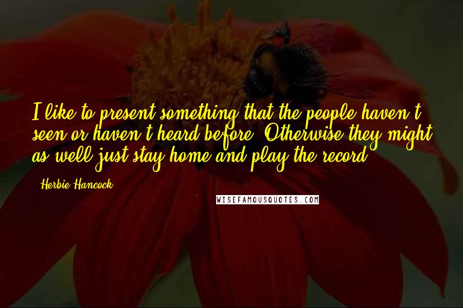 Herbie Hancock Quotes: I like to present something that the people haven't seen or haven't heard before. Otherwise they might as well just stay home and play the record.