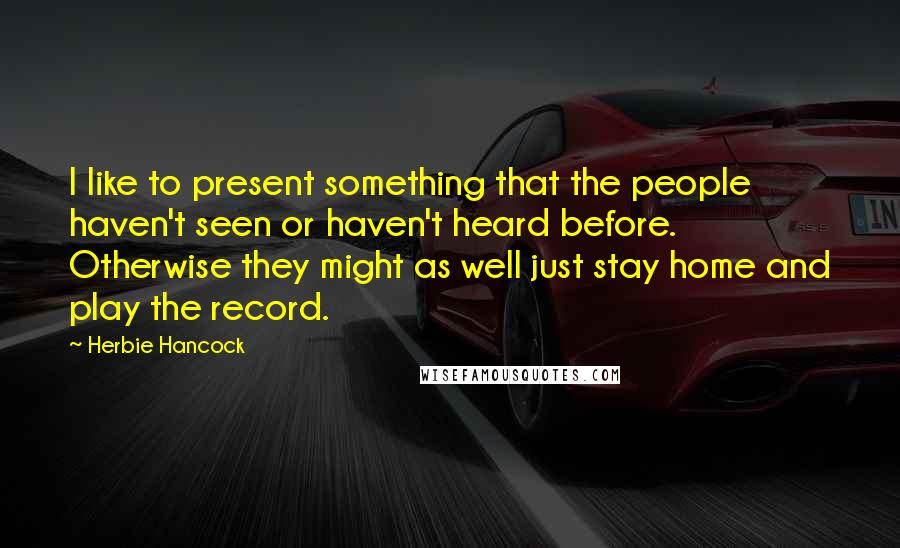 Herbie Hancock Quotes: I like to present something that the people haven't seen or haven't heard before. Otherwise they might as well just stay home and play the record.