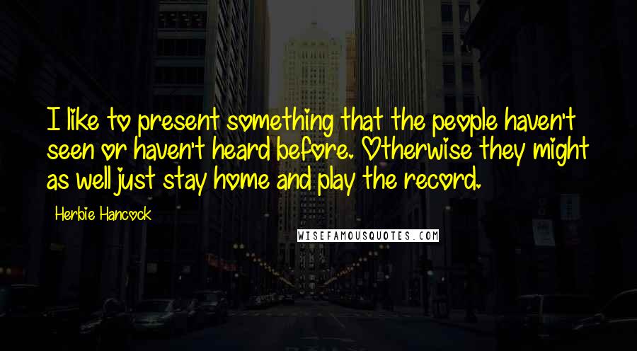 Herbie Hancock Quotes: I like to present something that the people haven't seen or haven't heard before. Otherwise they might as well just stay home and play the record.