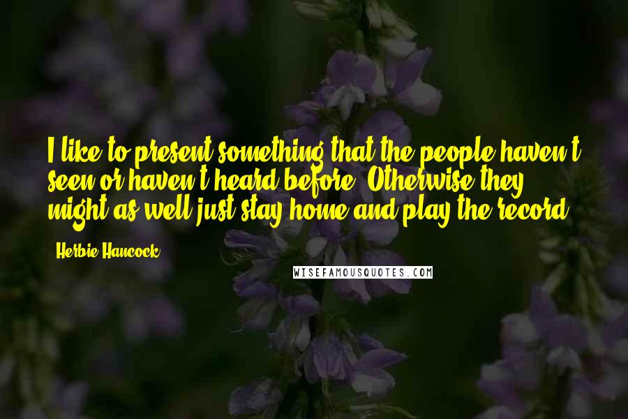 Herbie Hancock Quotes: I like to present something that the people haven't seen or haven't heard before. Otherwise they might as well just stay home and play the record.