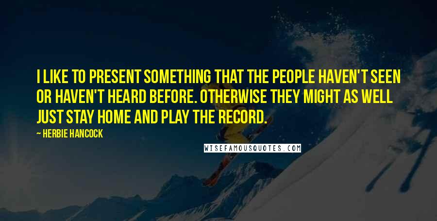 Herbie Hancock Quotes: I like to present something that the people haven't seen or haven't heard before. Otherwise they might as well just stay home and play the record.