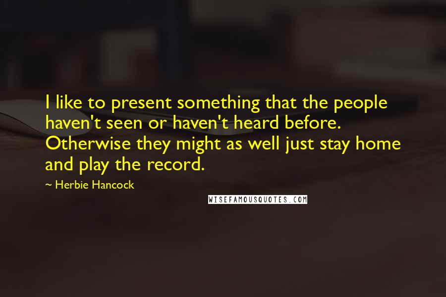 Herbie Hancock Quotes: I like to present something that the people haven't seen or haven't heard before. Otherwise they might as well just stay home and play the record.