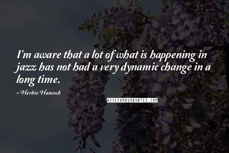 Herbie Hancock Quotes: I'm aware that a lot of what is happening in jazz has not had a very dynamic change in a long time.