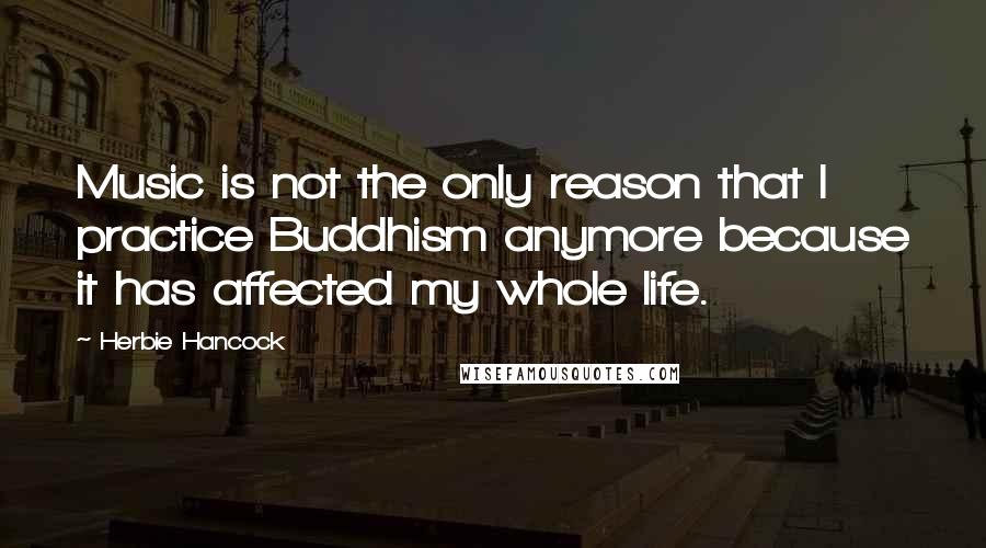 Herbie Hancock Quotes: Music is not the only reason that I practice Buddhism anymore because it has affected my whole life.