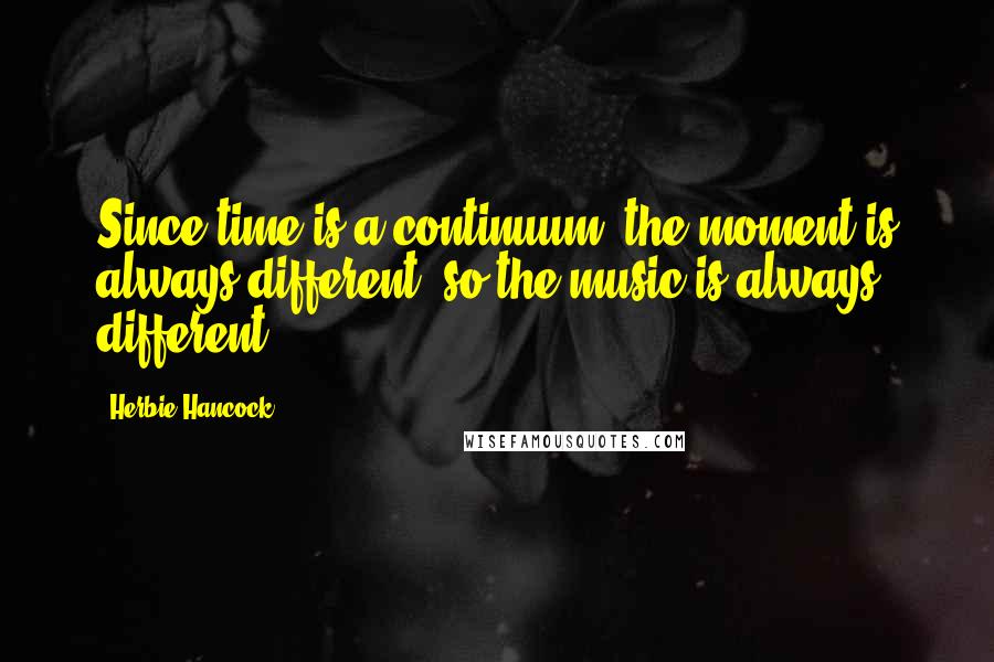 Herbie Hancock Quotes: Since time is a continuum, the moment is always different, so the music is always different.