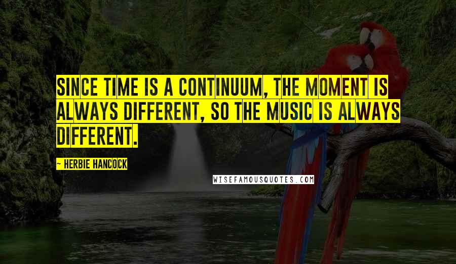 Herbie Hancock Quotes: Since time is a continuum, the moment is always different, so the music is always different.