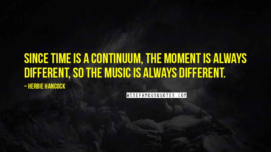 Herbie Hancock Quotes: Since time is a continuum, the moment is always different, so the music is always different.