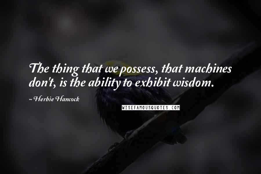 Herbie Hancock Quotes: The thing that we possess, that machines don't, is the ability to exhibit wisdom.