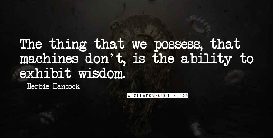 Herbie Hancock Quotes: The thing that we possess, that machines don't, is the ability to exhibit wisdom.