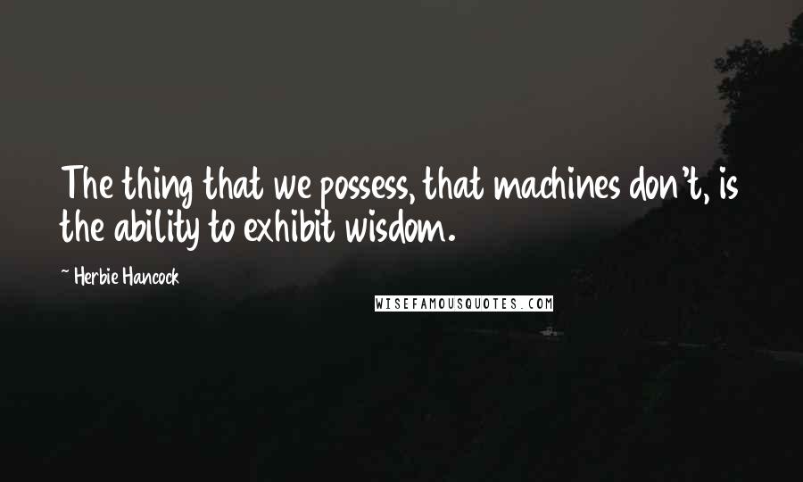 Herbie Hancock Quotes: The thing that we possess, that machines don't, is the ability to exhibit wisdom.