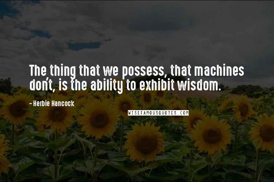 Herbie Hancock Quotes: The thing that we possess, that machines don't, is the ability to exhibit wisdom.