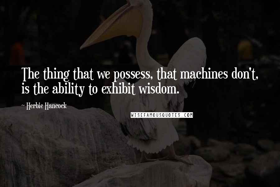 Herbie Hancock Quotes: The thing that we possess, that machines don't, is the ability to exhibit wisdom.