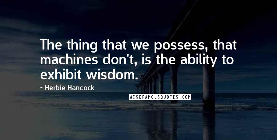Herbie Hancock Quotes: The thing that we possess, that machines don't, is the ability to exhibit wisdom.