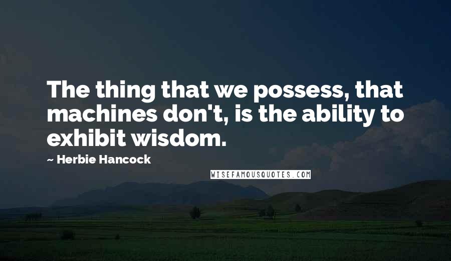 Herbie Hancock Quotes: The thing that we possess, that machines don't, is the ability to exhibit wisdom.