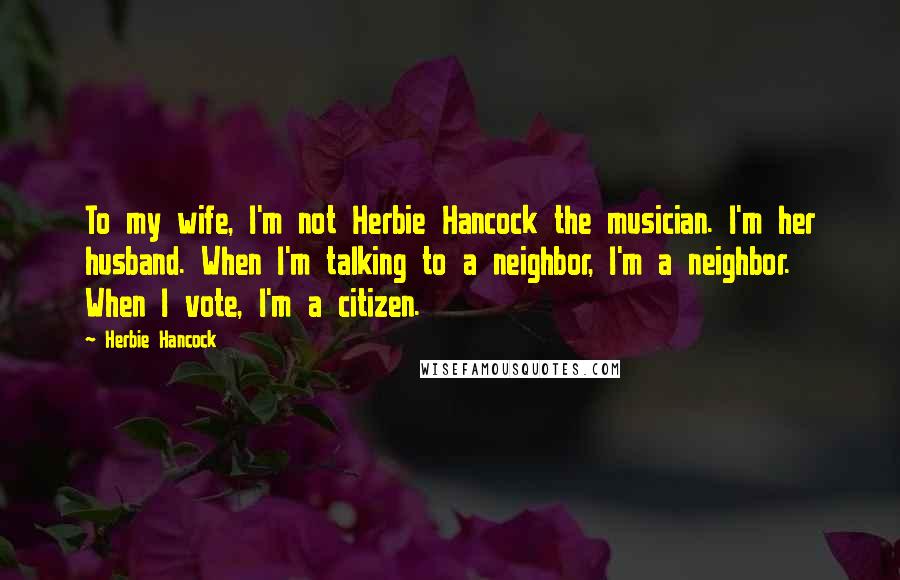 Herbie Hancock Quotes: To my wife, I'm not Herbie Hancock the musician. I'm her husband. When I'm talking to a neighbor, I'm a neighbor. When I vote, I'm a citizen.