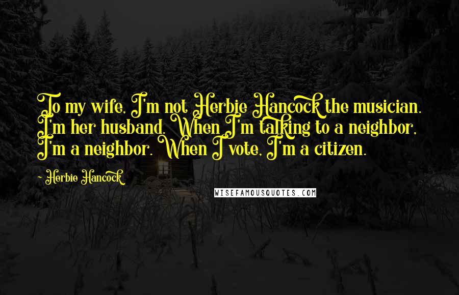 Herbie Hancock Quotes: To my wife, I'm not Herbie Hancock the musician. I'm her husband. When I'm talking to a neighbor, I'm a neighbor. When I vote, I'm a citizen.