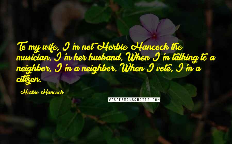 Herbie Hancock Quotes: To my wife, I'm not Herbie Hancock the musician. I'm her husband. When I'm talking to a neighbor, I'm a neighbor. When I vote, I'm a citizen.