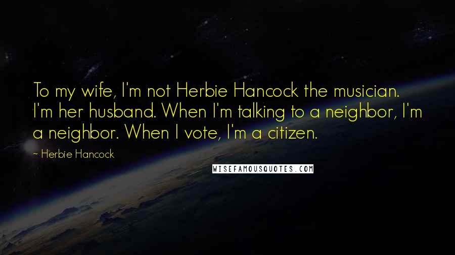 Herbie Hancock Quotes: To my wife, I'm not Herbie Hancock the musician. I'm her husband. When I'm talking to a neighbor, I'm a neighbor. When I vote, I'm a citizen.