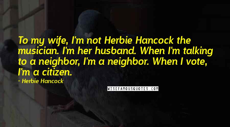 Herbie Hancock Quotes: To my wife, I'm not Herbie Hancock the musician. I'm her husband. When I'm talking to a neighbor, I'm a neighbor. When I vote, I'm a citizen.