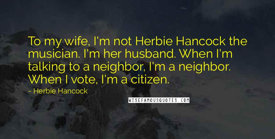 Herbie Hancock Quotes: To my wife, I'm not Herbie Hancock the musician. I'm her husband. When I'm talking to a neighbor, I'm a neighbor. When I vote, I'm a citizen.