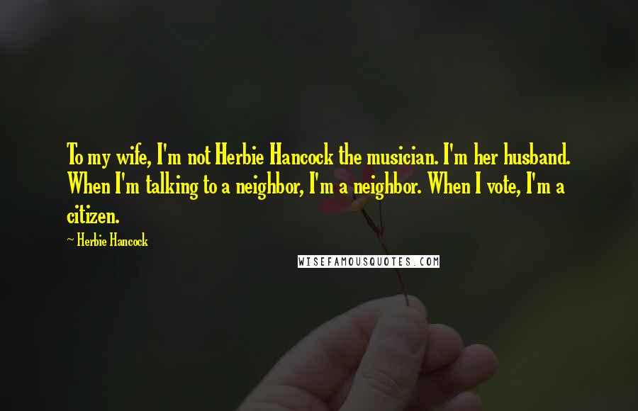 Herbie Hancock Quotes: To my wife, I'm not Herbie Hancock the musician. I'm her husband. When I'm talking to a neighbor, I'm a neighbor. When I vote, I'm a citizen.