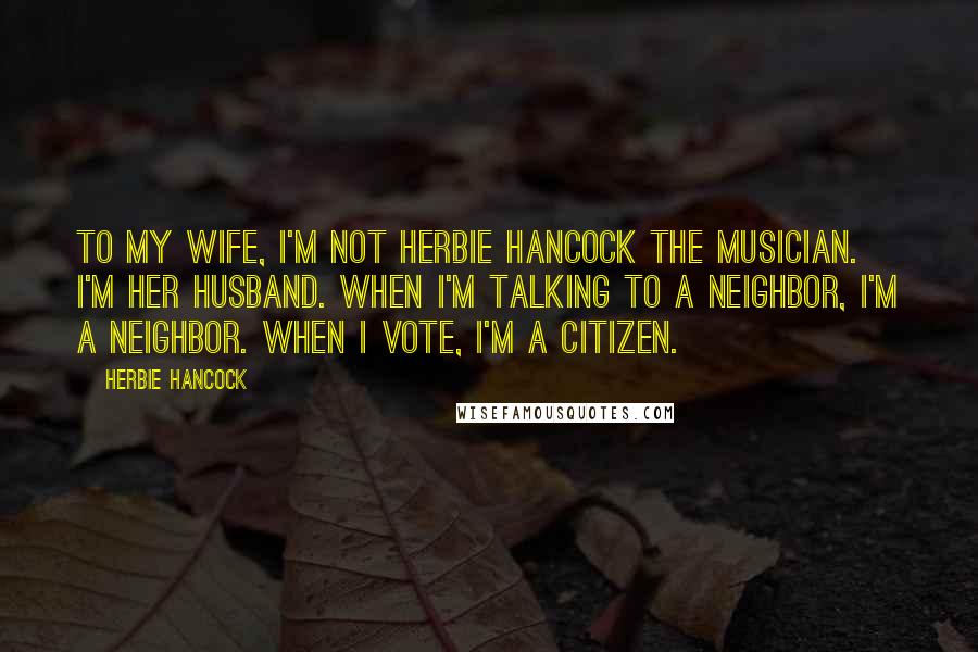 Herbie Hancock Quotes: To my wife, I'm not Herbie Hancock the musician. I'm her husband. When I'm talking to a neighbor, I'm a neighbor. When I vote, I'm a citizen.