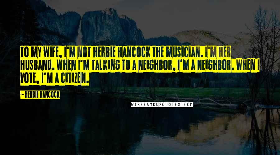 Herbie Hancock Quotes: To my wife, I'm not Herbie Hancock the musician. I'm her husband. When I'm talking to a neighbor, I'm a neighbor. When I vote, I'm a citizen.