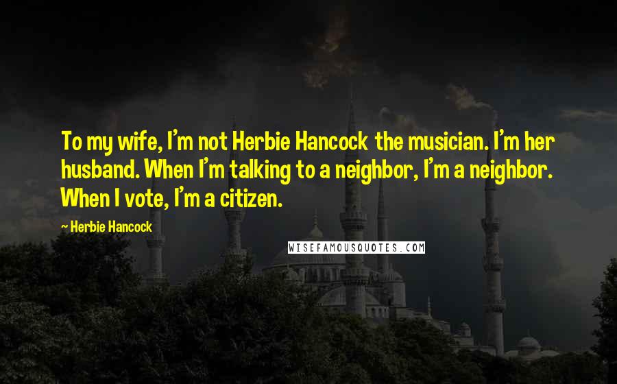 Herbie Hancock Quotes: To my wife, I'm not Herbie Hancock the musician. I'm her husband. When I'm talking to a neighbor, I'm a neighbor. When I vote, I'm a citizen.