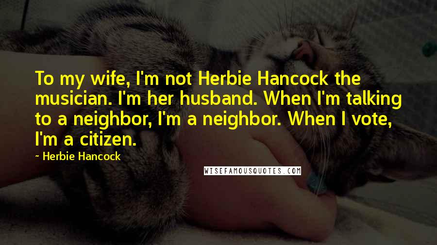 Herbie Hancock Quotes: To my wife, I'm not Herbie Hancock the musician. I'm her husband. When I'm talking to a neighbor, I'm a neighbor. When I vote, I'm a citizen.