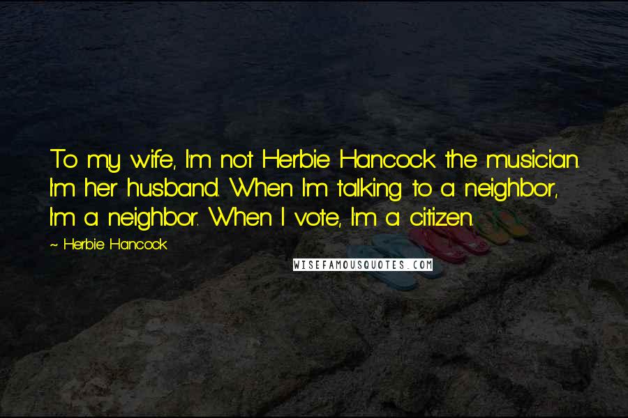 Herbie Hancock Quotes: To my wife, I'm not Herbie Hancock the musician. I'm her husband. When I'm talking to a neighbor, I'm a neighbor. When I vote, I'm a citizen.