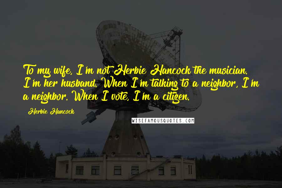 Herbie Hancock Quotes: To my wife, I'm not Herbie Hancock the musician. I'm her husband. When I'm talking to a neighbor, I'm a neighbor. When I vote, I'm a citizen.