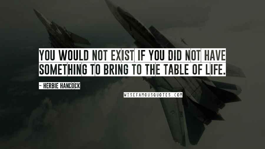 Herbie Hancock Quotes: You would not exist if you did not have something to bring to the table of life.