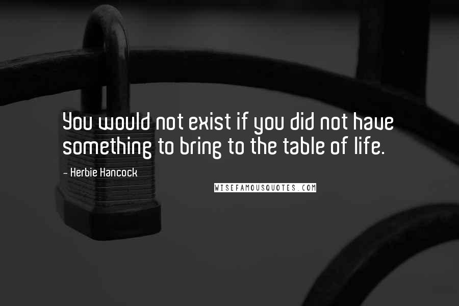 Herbie Hancock Quotes: You would not exist if you did not have something to bring to the table of life.