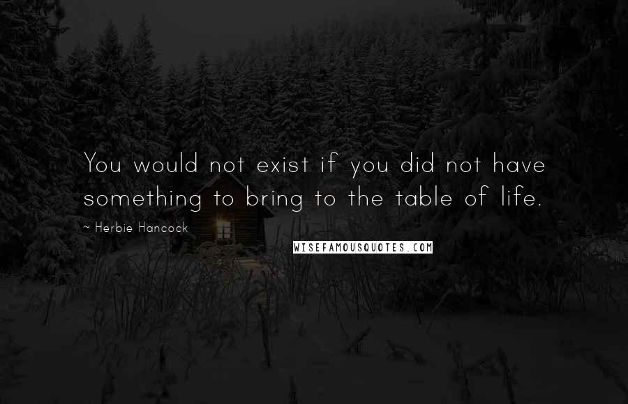 Herbie Hancock Quotes: You would not exist if you did not have something to bring to the table of life.