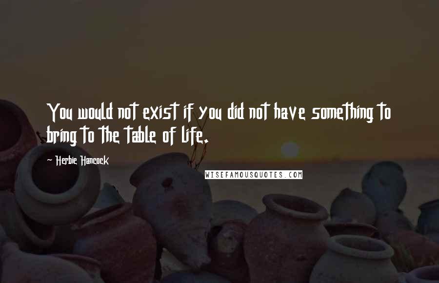 Herbie Hancock Quotes: You would not exist if you did not have something to bring to the table of life.