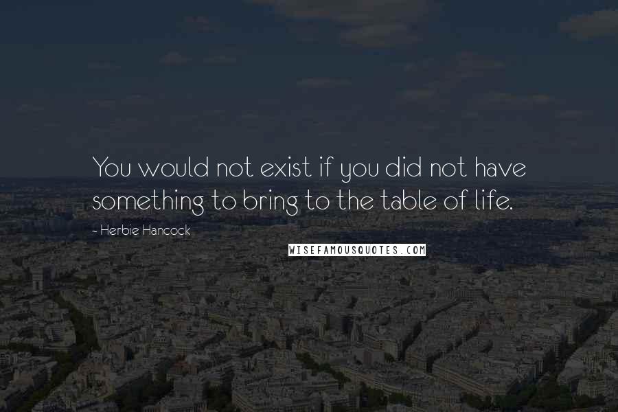 Herbie Hancock Quotes: You would not exist if you did not have something to bring to the table of life.