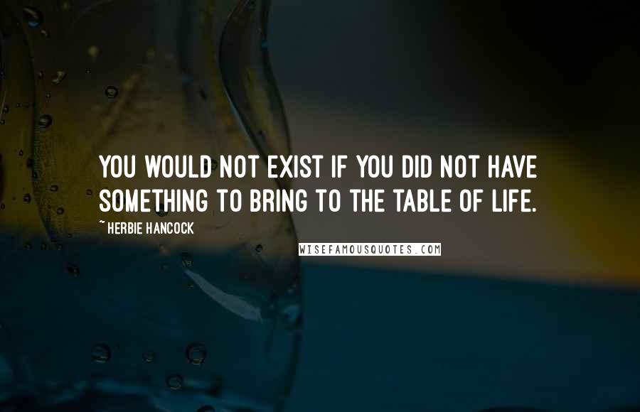 Herbie Hancock Quotes: You would not exist if you did not have something to bring to the table of life.