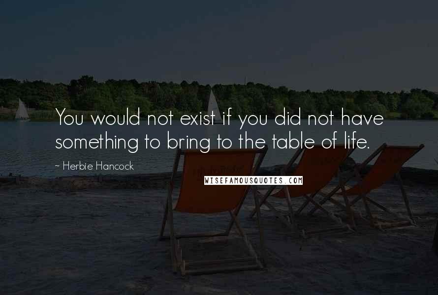 Herbie Hancock Quotes: You would not exist if you did not have something to bring to the table of life.