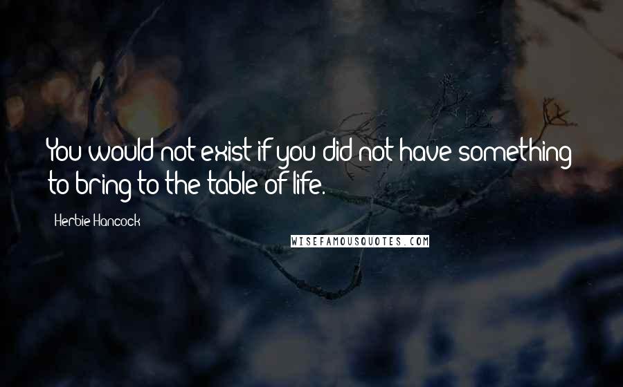 Herbie Hancock Quotes: You would not exist if you did not have something to bring to the table of life.