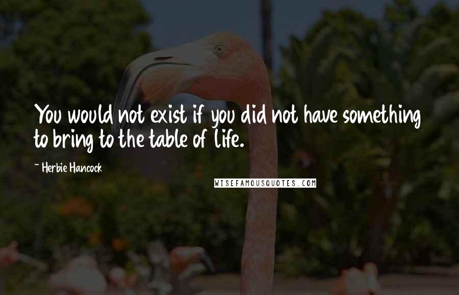 Herbie Hancock Quotes: You would not exist if you did not have something to bring to the table of life.