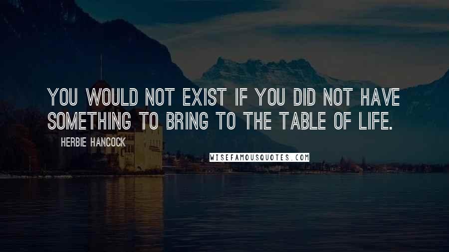 Herbie Hancock Quotes: You would not exist if you did not have something to bring to the table of life.