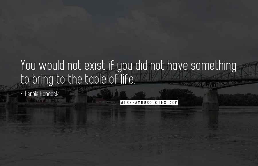 Herbie Hancock Quotes: You would not exist if you did not have something to bring to the table of life.