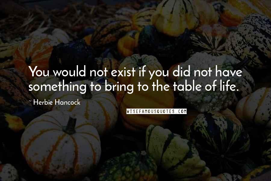 Herbie Hancock Quotes: You would not exist if you did not have something to bring to the table of life.