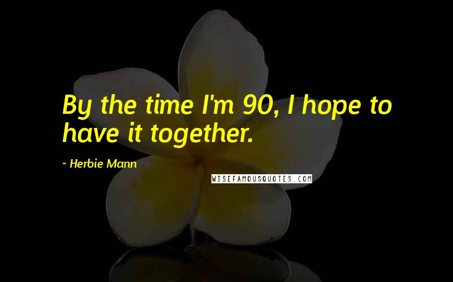 Herbie Mann Quotes: By the time I'm 90, I hope to have it together.