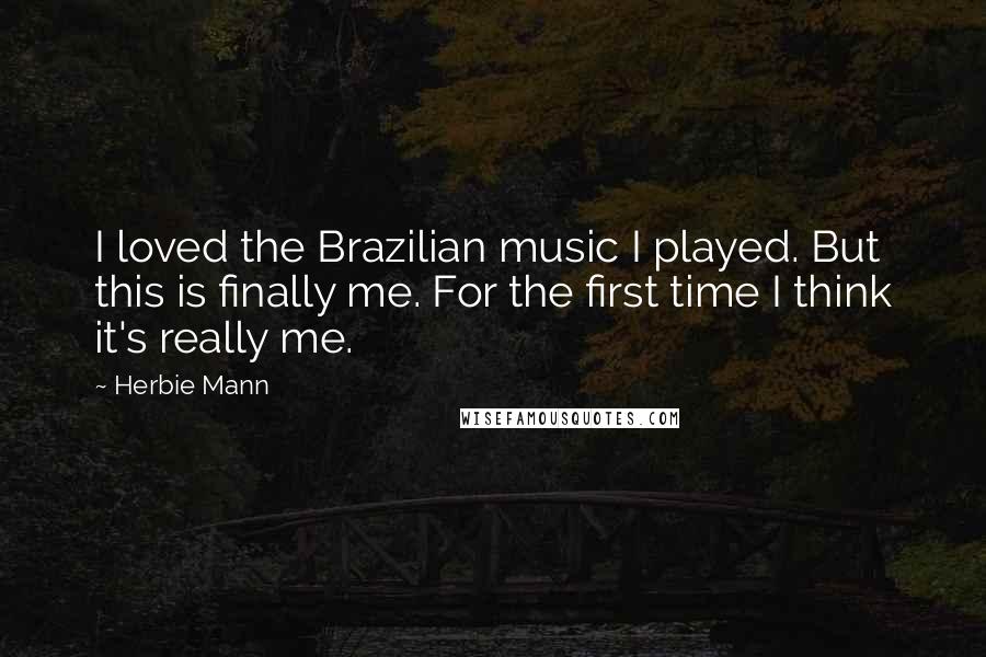 Herbie Mann Quotes: I loved the Brazilian music I played. But this is finally me. For the first time I think it's really me.