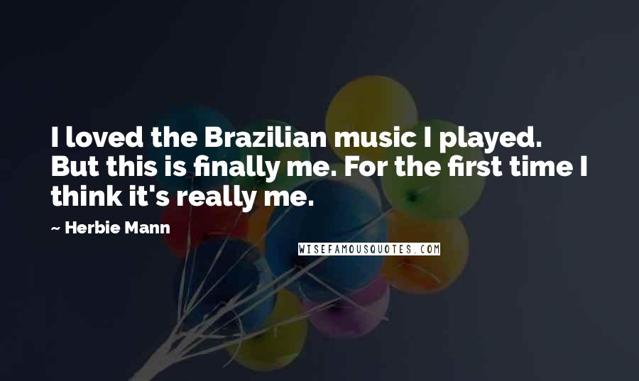 Herbie Mann Quotes: I loved the Brazilian music I played. But this is finally me. For the first time I think it's really me.