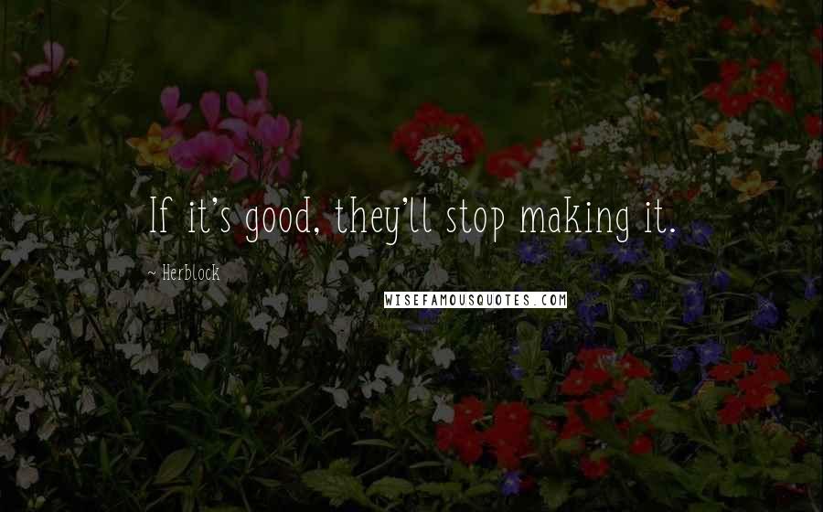 Herblock Quotes: If it's good, they'll stop making it.