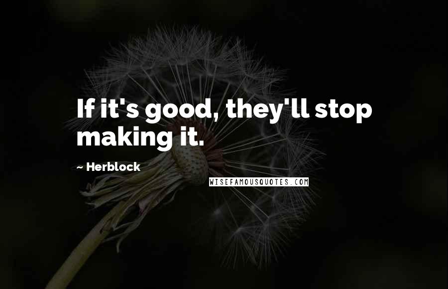 Herblock Quotes: If it's good, they'll stop making it.