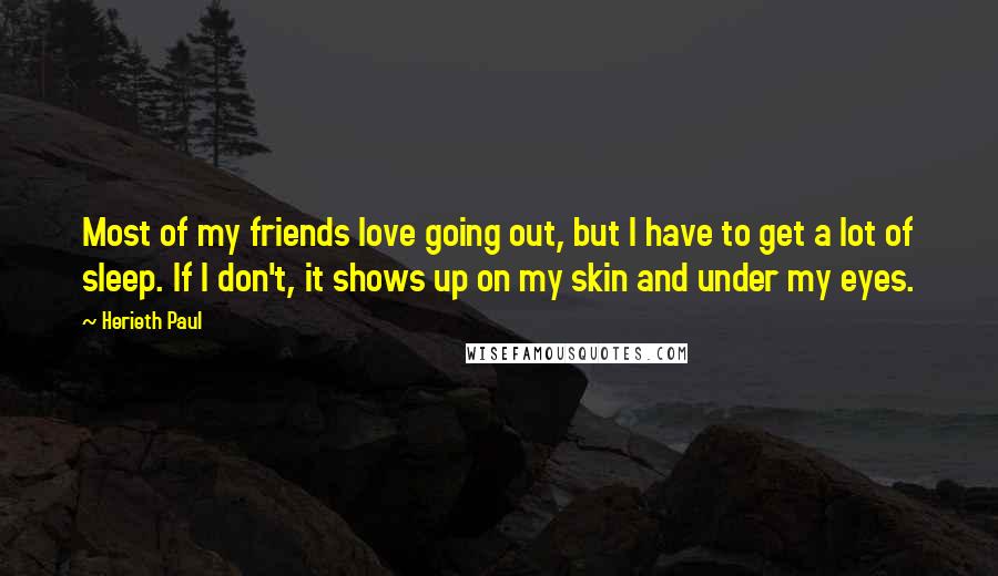 Herieth Paul Quotes: Most of my friends love going out, but I have to get a lot of sleep. If I don't, it shows up on my skin and under my eyes.