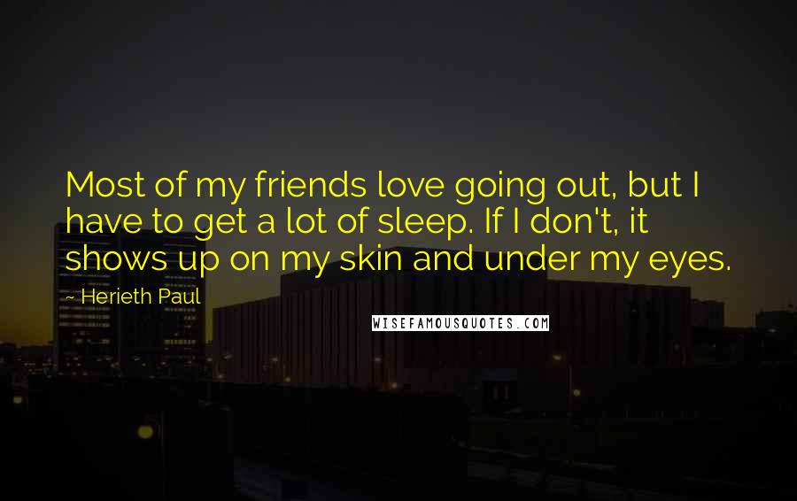 Herieth Paul Quotes: Most of my friends love going out, but I have to get a lot of sleep. If I don't, it shows up on my skin and under my eyes.